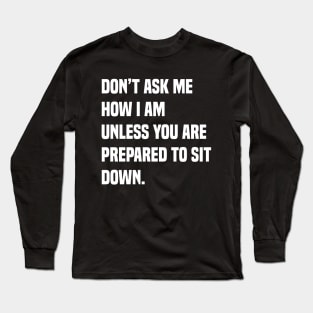 Don’t ask me how I am unless you are prepared to sit down Long Sleeve T-Shirt